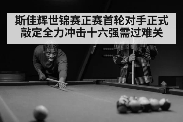 斯佳辉世锦赛正赛首轮对手正式敲定全力冲击十六强需过难关