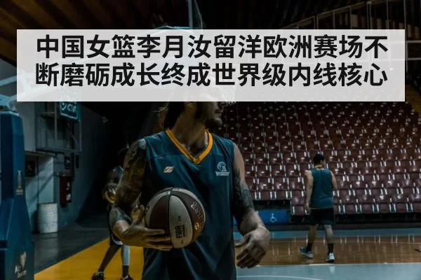 中国女篮李月汝留洋欧洲赛场不断磨砺成长终成世界级内线核心